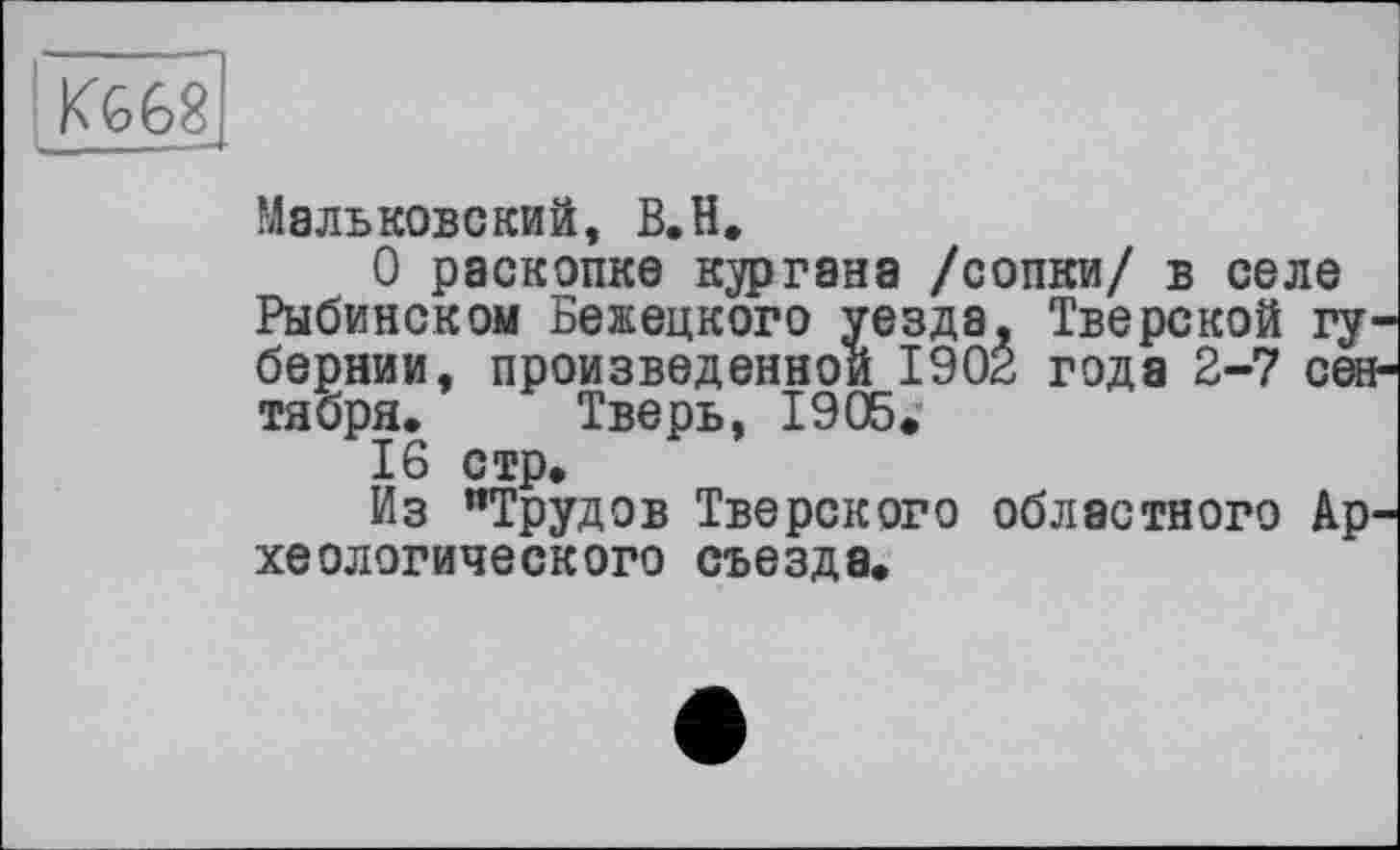 ﻿К668
Мальковский, В.Н.
О раскопке кургана /сопки/ в селе Рыбинском Бежецкого уезда. Тверской гу бернии, произведенной 1902 года 2-7 сеє тября. Тверь, 19Обе
16 стр.
Из "Трудов Тверского областного Ар хеологического съезда.